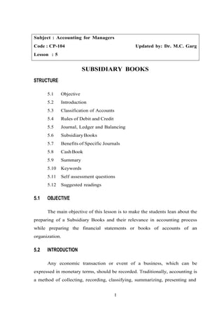 Subject : Accounting for Managers
Code : CP-104 Updated by: Dr. M.C. Garg
Lesson : 5
SUBSIDIARY BOOKS
STRUCTURE
5.1 Objective
5.2 Introduction
5.3 Classification of Accounts
5.4 Rules of Debit and Credit
5.5 Journal, Ledger and Balancing
5.6 SubsidiaryBooks
5.7 Benefits of Specific Journals
5.8 CashBook
5.9 Summary
5.10 Keywords
5.11 Self assessment questions
5.12 Suggested readings
5.1 OBJECTIVE
The main objective of this lesson is to make the students lean about the
preparing of a Subsidiary Books and their relevance in accounting process
while preparing the financial statements or books of accounts of an
organization.
5.2 INTRODUCTION
Any economic transaction or event of a business, which can be
expressed in monetary terms, should be recorded. Traditionally, accounting is
a method of collecting, recording, classifying, summarizing, presenting and
1
 