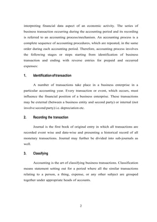 interpreting financial data aspect of an economic activity. The series of
business transaction occurring during the accounting period and its recording
is referred to an accounting process/mechanism. An accounting process is a
complete sequence of accounting procedures, which are repeated, in the same
order during each accounting period. Therefore, accounting process involves
the following stages or steps starting from identification of business
transaction and ending with reverse entries for prepaid and occurred
expenses:
1. Identificationoftransaction
A number of transactions take place in a business enterprise in a
particular accounting year. Every transaction or event, which occurs, must
influence the financial position of a business enterprise. These transactions
may be external (between a business entity and second party) or internal (not
involve second party) i.e. depreciation etc.
2. Recording the transaction
Journal is the first book of original entry in which all transactions are
recorded event wise and date-wise and presenting a historical record of all
monetary transactions. Journal may further be divided into sub-journals as
well.
3. Classifying
Accounting is the art of classifying business transactions. Classification
means statement setting out for a period where all the similar transactions
relating to a person, a thing, expense, or any other subject are grouped
together under appropriate heads of accounts.
2
 