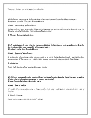 To achieve clarity in your writing you have to be clear
Q3. Explain the importance of Business Letters. Differentiate between Personal and Business Letters.
(Importance- 5 marks, Differences- 5 marks)10 marks
Answer : Importance of business letters :
he business letter is the ambassador of business. It helps to create communication between business firms. The
following points highlight about the importance of business letter:
1. Advanced Communication System:
Q4. A good structured report helps the management to take vital decisions in an organized manner. Describe
the structure and the steps involved in writing a good report.
(Structure-5 marks, Steps- 5 marks)10 marks
Answer : Structure of a good report :
In business, the information provided in reports needs to be easy to find, and written in such a way that the client
can understand it. The structure of a report and the purpose and contents of each section is shown below.
1. Introduction :
This is the first section of the report and is easiest to write
Q5. Different purposes of reading require different methods of reading. Describe the various ways of reading.
What are the techniques that you can use to improve your reading?
(Types – 5 marks, Techniques -5 marks)10 marks
Answer : Ways of reading:
We read in different ways, depending on the purpose for which we are reading a text. Let us a look at few types of
reading.
1. Extensive Reading:
As we have already mentioned, our way of reading is
 