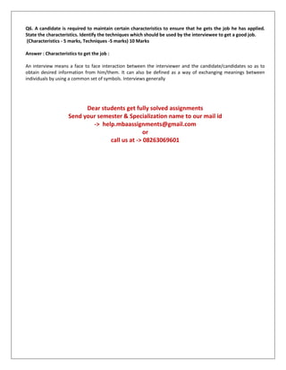 Q6. A candidate is required to maintain certain characteristics to ensure that he gets the job he has applied.
State the characteristics. Identify the techniques which should be used by the interviewee to get a good job.
(Characteristics - 5 marks, Techniques -5 marks) 10 Marks
Answer : Characteristics to get the job :
An interview means a face to face interaction between the interviewer and the candidate/candidates so as to
obtain desired information from him/them. It can also be defined as a way of exchanging meanings between
individuals by using a common set of symbols. Interviews generally
Dear students get fully solved assignments
Send your semester & Specialization name to our mail id
-> help.mbaassignments@gmail.com
or
call us at -> 08263069601
 