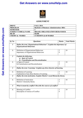 Get Answers on www.smuHelp.com 
Get Answers on www.smuHelp.com 
ASSIGNMENT 
DRIVE FALL 2014 
PROGRAM Bachelor of Business Administration- BBA 
SEMESTER 1 
SUBJECT CODE & NAME BBA102: ORGANIZATION BEHAVIOUR 
BK ID B1498 
CREDIT & MARKS 4 CREDITS & 60 MARKS 
Q. No Questions Marks Total Marks 
1 Define the term ‘Organisational Behaviour”. Explain the importance of 
Organizational Behaviour. 
A Definition of Organizational Behaviour 
Importance of Organizational Behaviour 
2 
8 
10 
2 Explain the following: 
a) Span of Control 
b) Centralisation and Decentralisation 
A a) Span of Control 
b) Centralisation and Decentralisation 
5 
5 
10 
3 Define the term ‘Learning’. Explain any three theories of learning. 
A Definition of Learning. 
Explanation of any three theories of Learning 
3 
7 
10 
4 Define the term motivation. Explain Maslow’s need Hierarchy theory. 
A Definition of motivation 
Maslow’s hierarchy theory 
3 
7 
10 
5 What is meant by conflict? Describe the sources of conflict? 
A Meaning of Conflict 
Description of sources of Conflict 
2 
8 
10 
 
