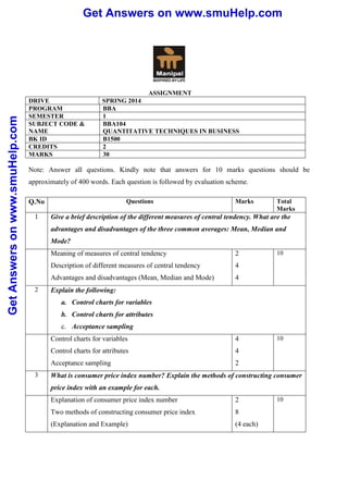 Get Answers on www.smuHelp.comGetAnswersonwww.smuHelp.com
ASSIGNMENT
DRIVE SPRING 2014
PROGRAM BBA
SEMESTER 1
SUBJECT CODE &
NAME
BBA104
QUANTITATIVE TECHNIQUES IN BUSINESS
BK ID B1500
CREDITS 2
MARKS 30
Note: Answer all questions. Kindly note that answers for 10 marks questions should be
approximately of 400 words. Each question is followed by evaluation scheme.
Q.No Questions Marks Total
Marks
1 Give a brief description of the different measures of central tendency. What are the
advantages and disadvantages of the three common averages: Mean, Median and
Mode?
Meaning of measures of central tendency
Description of different measures of central tendency
Advantages and disadvantages (Mean, Median and Mode)
2
4
4
10
2 Explain the following:
a. Control charts for variables
b. Control charts for attributes
c. Acceptance sampling
Control charts for variables
Control charts for attributes
Acceptance sampling
4
4
2
10
3 What is consumer price index number? Explain the methods of constructing consumer
price index with an example for each.
Explanation of consumer price index number
Two methods of constructing consumer price index
(Explanation and Example)
2
8
(4 each)
10
 