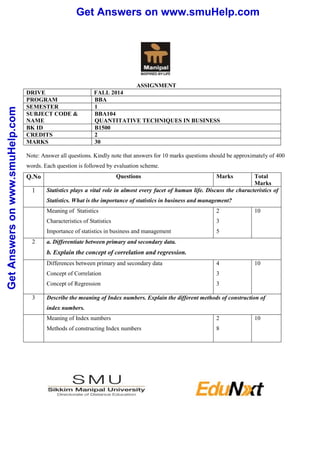 Get Answers on www.smuHelp.com 
Get Answers on www.smuHelp.com 
ASSIGNMENT 
DRIVE FALL 2014 
PROGRAM BBA 
SEMESTER 1 
SUBJECT CODE & 
NAME 
BBA104 
QUANTITATIVE TECHNIQUES IN BUSINESS 
BK ID B1500 
CREDITS 2 
MARKS 30 
Note: Answer all questions. Kindly note that answers for 10 marks questions should be approximately of 400 
words. Each question is followed by evaluation scheme. 
Q.No Questions Marks Total 
Marks 
1 Statistics plays a vital role in almost every facet of human life. Discuss the characteristics of 
Statistics. What is the importance of statistics in business and management? 
Meaning of Statistics 
2 
Characteristics of Statistics 
3 
Importance of statistics in business and management 
5 
10 
2 a. Differentiate between primary and secondary data. 
b. Explain the concept of correlation and regression. 
Differences between primary and secondary data 
Concept of Correlation 
Concept of Regression 
4 
3 
3 
10 
3 Describe the meaning of Index numbers. Explain the different methods of construction of 
index numbers. 
Meaning of Index numbers 
Methods of constructing Index numbers 
2 
8 
10 
