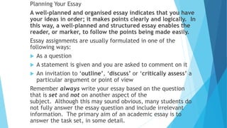 Planning Your Essay
A well-planned and organised essay indicates that you have
your ideas in order; it makes points clearly and logically. In
this way, a well-planned and structured essay enables the
reader, or marker, to follow the points being made easily.
Essay assignments are usually formulated in one of the
following ways:
 As a question
 A statement is given and you are asked to comment on it
 An invitation to ‘outline’, ‘discuss’ or ‘critically assess’ a
particular argument or point of view
Remember always write your essay based on the question
that is set and not on another aspect of the
subject. Although this may sound obvious, many students do
not fully answer the essay question and include irrelevant
information. The primary aim of an academic essay is to
answer the task set, in some detail.
 