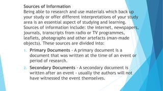 Sources of Information
Being able to research and use materials which back up
your study or offer different interpretations of your study
area is an essential aspect of studying and learning.
Sources of information include: the internet, newspapers,
journals, transcripts from radio or TV programmes,
leaflets, photographs and other artefacts (man-made
objects). These sources are divided into:
1. Primary Documents - A primary document is a
document that was written at the time of an event or
period of research.
2. Secondary Documents - A secondary document is
written after an event - usually the authors will not
have witnessed the event themselves.
 