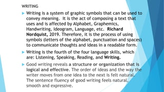WRITING
 Writing is a system of graphic symbols that can be used to
convey meaning. It is the act of composing a text that
uses and is affected by Alphabet, Graphemics,
Handwriting, Ideogram, Language, etc. Richard
Nordquist, 2019. Therefore, it is the process of using
symbols (letters of the alphabet, punctuation and spaces)
to communicate thoughts and ideas in a readable form.
 Writing is the fourth of the four language skills, which
are: Listening, Speaking, Reading, and Writing.
 Good writing reveals a structure or organization that is
logical and effective. The order of ideas and the way the
writer moves from one idea to the next is felt natural.
The sentence fluency of good writing feels natural,
smooth and expressive.
 