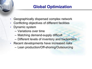 Global Optimization 
•Geographically dispersed complex network 
•Conflicting objectives of different facilities 
•Dynamic system 
–Variations over time 
–Matching demand-supply difficult 
–Different levels of inventory and backorders 
•Recent developments have increased risks 
–Lean production/Off-shoring/Outsourcing  