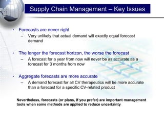 •Forecasts are never right 
–Very unlikely that actual demand will exactly equal forecast demand 
•The longer the forecast horizon, the worse the forecast 
–A forecast for a year from now will never be as accurate as a forecast for 3 months from now 
•Aggregate forecasts are more accurate 
–A demand forecast for all CV therapeutics will be more accurate than a forecast for a specific CV-related product 
Nevertheless, forecasts (or plans, if you prefer) are important management tools when some methods are applied to reduce uncertainty 
Supply Chain Management – Key Issues  