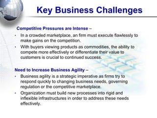 Key Business Challenges 
Competitive Pressures are Intense – 
•In a crowded marketplace, an firm must execute flawlessly to make gains on the competition. 
•With buyers viewing products as commodities, the ability to compete more effectively or differentiate their value to customers is crucial to continued success. 
Need to Increase Business Agility – 
•Business agility is a strategic imperative as firms try to respond quickly to changing business needs, governing regulation or the competitive marketplace. 
•Organization must build new processes into rigid and inflexible infrastructures in order to address these needs effectively. 
 