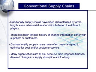 -Traditionally supply chains have been characterized by arms- length, even adversarial relationships between the different players. - There has been limited history of sharing information either with suppliers or customers. - Conventionally supply chains have often been designed to optimise for cost and/or customer service - Many organisations are at risk because their response times to demand changes or supply disruption are too long. 
Conventional Supply Chains  