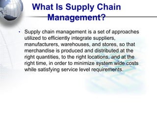 What Is Supply Chain Management? 
•Supply chain management is a set of approaches utilized to efficiently integrate suppliers, manufacturers, warehouses, and stores, so that merchandise is produced and distributed at the right quantities, to the right locations, and at the right time, in order to minimize system wide costs while satisfying service level requirements.  