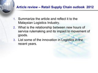 Article review – Retail Supply Chain outlook 2012 
1.Summarize the article and reflect it to the Malaysian Logistics Industry. 
2.What is the relationship between new hours of service rulemaking and its impact to movement of goods. 
3.List some of the innovation in Logistics in the recent years. 
 