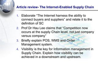 Article review- The Internet-Enabled Supply Chain 
1.Elaborate ―The Internet harness the ability to connect buyers and suppliers‖ and relate it to the definition of SC 
2.Prof Dr Hau Lee claims that ―Competition now occurs at the supply Chain level, not just company versus company‖ 
3.Briefly explain POS, WMS and Order Management system. 
4.Visibility is the key for Information management in Supply Chain. Explain how visibility can be achieved in a downstream and upstream.  