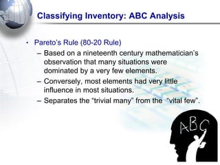 Classifying Inventory: ABC Analysis 
•Pareto‘s Rule (80-20 Rule) 
–Based on a nineteenth century mathematician‘s observation that many situations were dominated by a very few elements. 
–Conversely, most elements had very little influence in most situations. 
–Separates the ―trivial many‖ from the ―vital few‖.  
