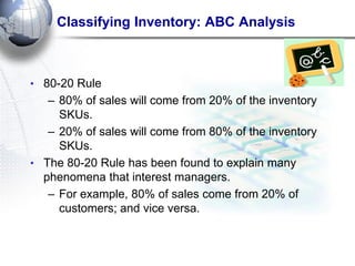 Classifying Inventory: ABC Analysis 
•80-20 Rule 
–80% of sales will come from 20% of the inventory SKUs. 
–20% of sales will come from 80% of the inventory SKUs. 
•The 80-20 Rule has been found to explain many phenomena that interest managers. 
–For example, 80% of sales come from 20% of customers; and vice versa.  