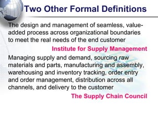 Two Other Formal Definitions 
The design and management of seamless, value- added process across organizational boundaries to meet the real needs of the end customer 
Institute for Supply Management 
Managing supply and demand, sourcing raw materials and parts, manufacturing and assembly, warehousing and inventory tracking, order entry and order management, distribution across all channels, and delivery to the customer 
The Supply Chain Council  