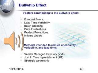 Bullwhip Effect 
Factors contributing to the Bullwhip Effect: 
• Forecast Errors 
• Lead Time Variability 
• Batch Ordering 
• Price Fluctuations 
• Product Promotions 
• Inflated Orders 
Methods intended to reduce uncertainty, 
variability, and lead time: 
• Vendor Managed Inventory (VMI) 
• Just In Time replenishment (JIT) 
• Strategic partnership 
10/1/2014 40 
 