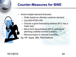 Counter-Measures for BWE 
• Avoid multiple demand forecasts 
– Order based on ultimate customer demand 
– Use EDI+POS+VMI 
– Choose a good forecasting method (PLC has a 
major say) 
– Move from decentralized DM to centralized 
planning (visibility+control is better) 
– Remove layers in channel if possible 
• Eg: HP, Apple, IBM, P&G/Walmart 
10/1/2014 44 
 