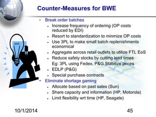 Counter-Measures for BWE 
• Break order batches 
Increase frequency of ordering (OP costs 
reduced by EDI) 
Resort to standardization to minmize OP costs 
Use 3PL to make small batch replenishments 
economical 
Aggregate across retail outlets to utilize FTL EoS 
Reduce safety stocks by cutting lead times 
Eg: 3PL using Fedex, P&G Stabilize prices 
EDLP (P&G) 
Special purchase contracts 
• Eliminate shortage gaming 
Allocate based on past sales (Sun) 
Share capacity and information (HP, Motorola) 
Limit flexibility wrt time (HP, Seagate) 
10/1/2014 45 
 