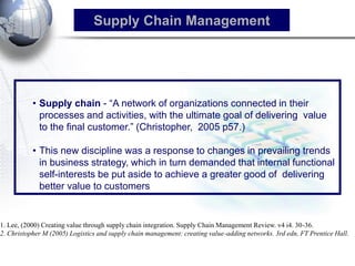•Supply chain - ―A network of organizations connected in their processes and activities, with the ultimate goal of delivering value to the final customer.‖ (Christopher, 2005 p57.) 
•This new discipline was a response to changes in prevailing trends in business strategy, which in turn demanded that internal functional self-interests be put aside to achieve a greater good of delivering better value to customers 
Supply Chain Management 
1. Lee, (2000) Creating value through supply chain integration. Supply Chain Management Review. v4 i4. 30-36. 2. Christopher M (2005) Logistics and supply chain management: creating value-adding networks. 3rd edn, FT Prentice Hall.  