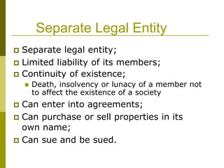 Separate Legal Entity
 Separate legal entity;
 Limited liability of its members;
 Continuity of existence;
 Death, insolvency or lunacy of a member not
to affect the existence of a society
 Can enter into agreements;
 Can purchase or sell properties in its
own name;
 Can sue and be sued.
 