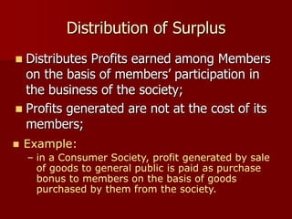 Distribution of Surplus
 Distributes Profits earned among Members
on the basis of members’ participation in
the business of the society;
 Profits generated are not at the cost of its
members;
 Example:
– in a Consumer Society, profit generated by sale
of goods to general public is paid as purchase
bonus to members on the basis of goods
purchased by them from the society.
 