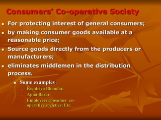 Consumers’ Co-operative Society
 For protecting interest of general consumers;
 by making consumer goods available at a
reasonable price;
 Source goods directly from the producers or
manufacturers;
 eliminates middlemen in the distribution
process.
 Some examples:
- Kendriya Bhandar,
- Apna Bazar
- Employees consumer co-
operative societies; Etc.
 