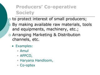 Producers’ Co-operative
Society
 to protect interest of small producers;
 By making available raw materials, tools
and equipments, machinery, etc.;
 Arranging Marketing & Distribution
channels, etc.
• Examples:
• Amul
• APPCO,
• Haryana Handloom,
• Co-optex
 