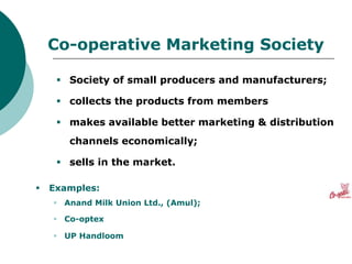 Co-operative Marketing Society
 Society of small producers and manufacturers;
 collects the products from members
 makes available better marketing & distribution
channels economically;
 sells in the market.
 Examples:
 Anand Milk Union Ltd., (Amul);
 Co-optex
 UP Handloom
 