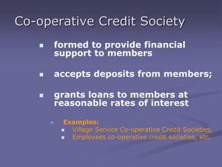 Co-operative Credit Society
 formed to provide financial
support to members
 accepts deposits from members;
 grants loans to members at
reasonable rates of interest
 Examples:
 Village Service Co-operative Credit Societies,
 Employees co-operative credit societies, etc.
 