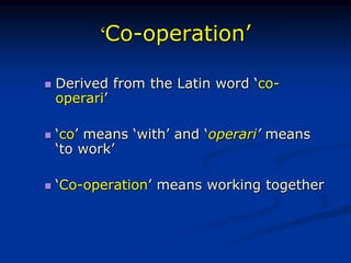 ‘Co-operation’
 Derived from the Latin word ‘co-
operari’
 ‘co’ means ‘with’ and ‘operari’ means
‘to work’
 ‘Co-operation’ means working together
 