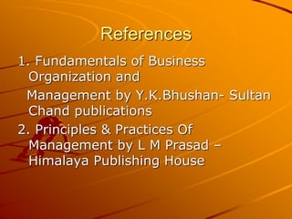 References
1. Fundamentals of Business
Organization and
Management by Y.K.Bhushan- Sultan
Chand publications
2. Principles & Practices Of
Management by L M Prasad –
Himalaya Publishing House
 
