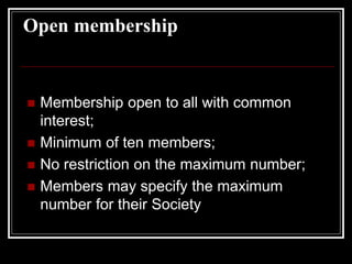 Open membership
 Membership open to all with common
interest;
 Minimum of ten members;
 No restriction on the maximum number;
 Members may specify the maximum
number for their Society
 