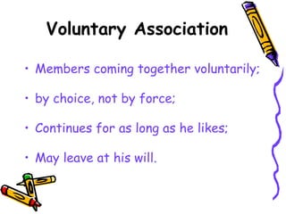 Voluntary Association
• Members coming together voluntarily;
• by choice, not by force;
• Continues for as long as he likes;
• May leave at his will.
 