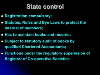 State control
 Registration compulsory;
 Statutes, Rules and Bye Laws to protect the
interest of members;
 Has to maintain books and records;
 Subject to statutory audit of books by
qualified Chartered Accountants;
 Functions under the regulatory supervision of
Registrar of Co-operative Societies
 