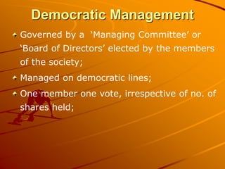 Democratic Management
Governed by a ‘Managing Committee’ or
‘Board of Directors’ elected by the members
of the society;
Managed on democratic lines;
One member one vote, irrespective of no. of
shares held;
 