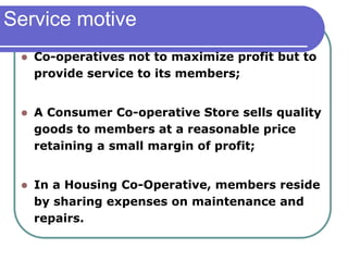Service motive
 Co-operatives not to maximize profit but to
provide service to its members;
 A Consumer Co-operative Store sells quality
goods to members at a reasonable price
retaining a small margin of profit;
 In a Housing Co-Operative, members reside
by sharing expenses on maintenance and
repairs.
 