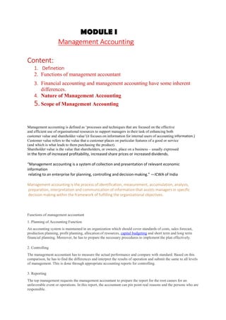 MODULE I
Management Accounting
Content:
1. Definetion
2. Functions of management accountant
3. Financial accounting and management accounting have some inherent
differences.
4. Nature of Management Accounting
5. Scope of Management Accounting
Management accounting is defined as ‘processes and techniques that are focused on the effective
and efficient use of organisational resources to support managers in their task of enhancing both
customer value and shareholder value’(it focuses on information for internal users of accounting information.)
Customer value refers to the value that a customer places on particular features of a good or service
(and which is what leads to them purchasing the product).
Shareholder value is the value that shareholders, or owners, place on a business – usually expressed
in the form of increased profitability, increased share prices or increased dividends.
“Management accounting is a system of collection and presentation of relevant economic
information
relating to an enterprise for planning, controlling and decision-making.” —ICWA of India
Management accounting is the process of identification, measurement, accumulation, analysis,
preparation, interpretation and communication of information that assists managers in specific
decision making within the framework of fulfilling the organizational objectives.
Functions of management accountant
1. Planning of Accounting Function
An accounting system is maintained in an organization which should cover standards of costs, sales forecast,
production planning, profit planning, allocation of resources, capital budgeting and short term and long term
financial planning. Moreover, he has to prepare the necessary procedures to implement the plan effectively.
2. Controlling
The management accountant has to measure the actual performance and compare with standard. Based on this
comparison, he has to find the differences and interpret the results of operation and submit the same to all levels
of management. This is done through appropriate accounting reports for controlling.
3. Reporting
The top management requests the management accountant to prepare the report for the root causes for an
unfavorable event or operations. In this report, the accountant can pin point real reasons and the persons who are
responsible.
 