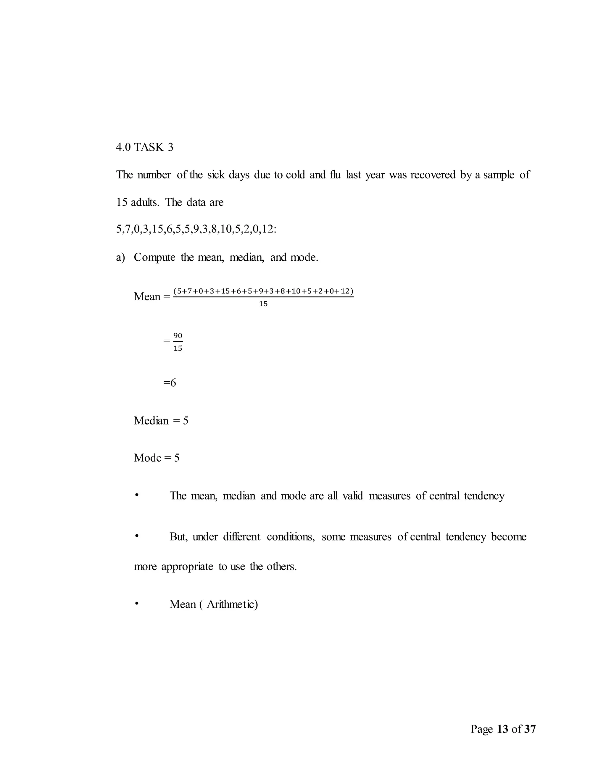 Page 13 of 37
4.0 TASK 3
The number of the sick days due to cold and flu last year was recovered by a sample of
15 adults. The data are
5,7,0,3,15,6,5,5,9,3,8,10,5,2,0,12:
a) Compute the mean, median, and mode.
Mean =
(5+7+0+3+15+6+5+9+3+8+10+5+2+0+12)
15
=
90
15
=6
Median = 5
Mode = 5
• The mean, median and mode are all valid measures of central tendency
• But, under different conditions, some measures of central tendency become
more appropriate to use the others.
• Mean ( Arithmetic)
 