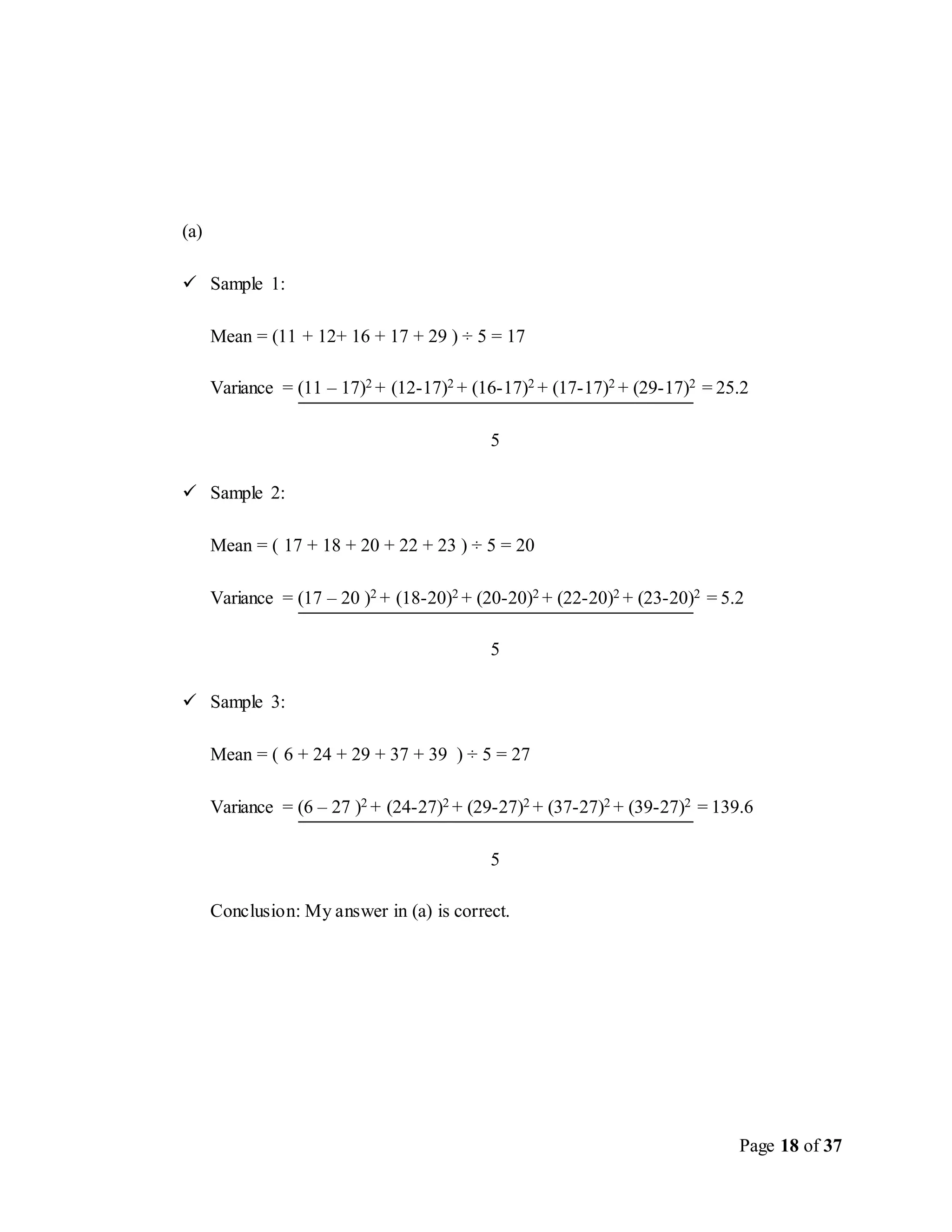 Page 18 of 37
(a)
 Sample 1:
Mean = (11 + 12+ 16 + 17 + 29 ) ÷ 5 = 17
Variance = (11 – 17)2 + (12-17)2 + (16-17)2 + (17-17)2 + (29-17)2 = 25.2
5
 Sample 2:
Mean = ( 17 + 18 + 20 + 22 + 23 ) ÷ 5 = 20
Variance = (17 – 20 )2 + (18-20)2 + (20-20)2 + (22-20)2 + (23-20)2 = 5.2
5
 Sample 3:
Mean = ( 6 + 24 + 29 + 37 + 39 ) ÷ 5 = 27
Variance = (6 – 27 )2 + (24-27)2 + (29-27)2 + (37-27)2 + (39-27)2 = 139.6
5
Conclusion: My answer in (a) is correct.
 