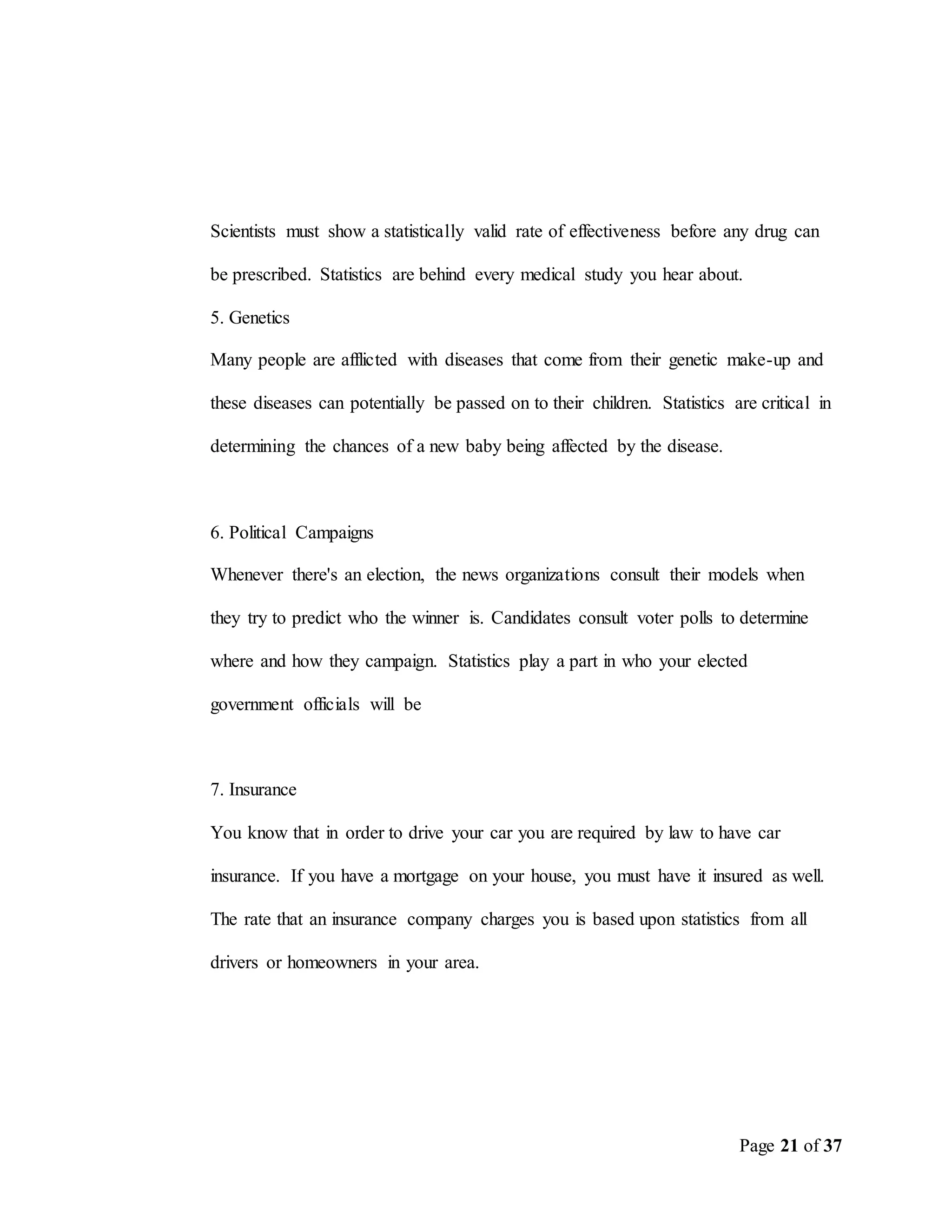 Page 21 of 37
Scientists must show a statistically valid rate of effectiveness before any drug can
be prescribed. Statistics are behind every medical study you hear about.
5. Genetics
Many people are afflicted with diseases that come from their genetic make-up and
these diseases can potentially be passed on to their children. Statistics are critical in
determining the chances of a new baby being affected by the disease.
6. Political Campaigns
Whenever there's an election, the news organizations consult their models when
they try to predict who the winner is. Candidates consult voter polls to determine
where and how they campaign. Statistics play a part in who your elected
government officials will be
7. Insurance
You know that in order to drive your car you are required by law to have car
insurance. If you have a mortgage on your house, you must have it insured as well.
The rate that an insurance company charges you is based upon statistics from all
drivers or homeowners in your area.
 
