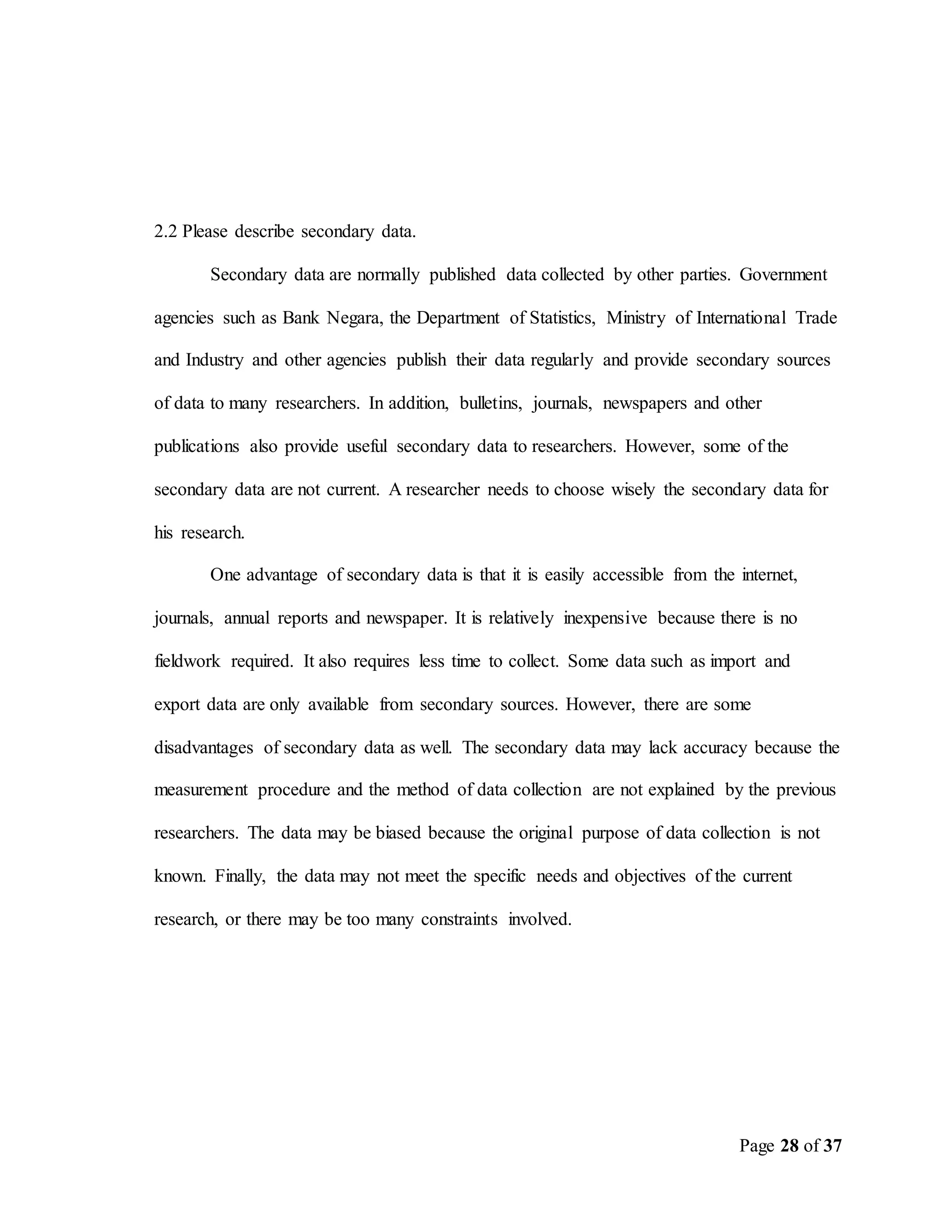 Page 28 of 37
2.2 Please describe secondary data.
Secondary data are normally published data collected by other parties. Government
agencies such as Bank Negara, the Department of Statistics, Ministry of International Trade
and Industry and other agencies publish their data regularly and provide secondary sources
of data to many researchers. In addition, bulletins, journals, newspapers and other
publications also provide useful secondary data to researchers. However, some of the
secondary data are not current. A researcher needs to choose wisely the secondary data for
his research.
One advantage of secondary data is that it is easily accessible from the internet,
journals, annual reports and newspaper. It is relatively inexpensive because there is no
fieldwork required. It also requires less time to collect. Some data such as import and
export data are only available from secondary sources. However, there are some
disadvantages of secondary data as well. The secondary data may lack accuracy because the
measurement procedure and the method of data collection are not explained by the previous
researchers. The data may be biased because the original purpose of data collection is not
known. Finally, the data may not meet the specific needs and objectives of the current
research, or there may be too many constraints involved.
 