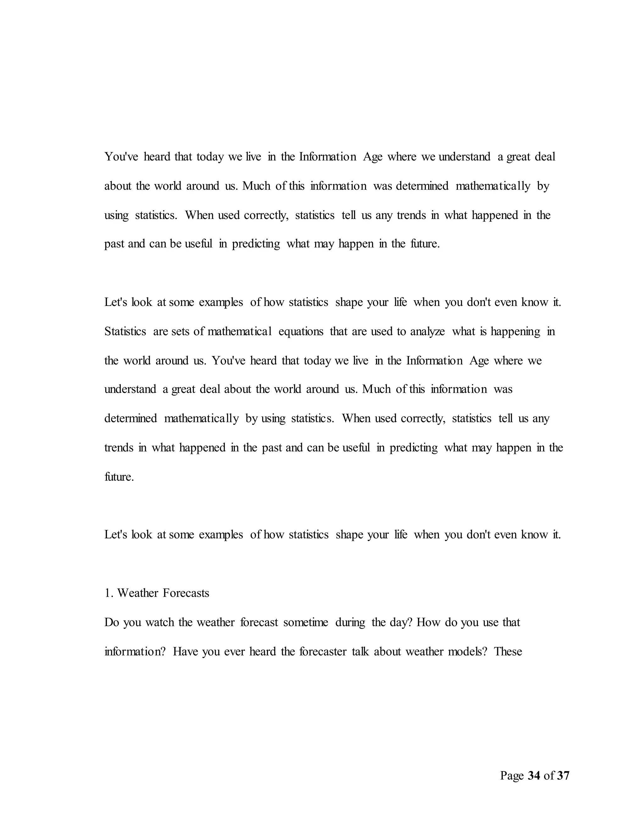 Page 34 of 37
You've heard that today we live in the Information Age where we understand a great deal
about the world around us. Much of this information was determined mathematically by
using statistics. When used correctly, statistics tell us any trends in what happened in the
past and can be useful in predicting what may happen in the future.
Let's look at some examples of how statistics shape your life when you don't even know it.
Statistics are sets of mathematical equations that are used to analyze what is happening in
the world around us. You've heard that today we live in the Information Age where we
understand a great deal about the world around us. Much of this information was
determined mathematically by using statistics. When used correctly, statistics tell us any
trends in what happened in the past and can be useful in predicting what may happen in the
future.
Let's look at some examples of how statistics shape your life when you don't even know it.
1. Weather Forecasts
Do you watch the weather forecast sometime during the day? How do you use that
information? Have you ever heard the forecaster talk about weather models? These
 