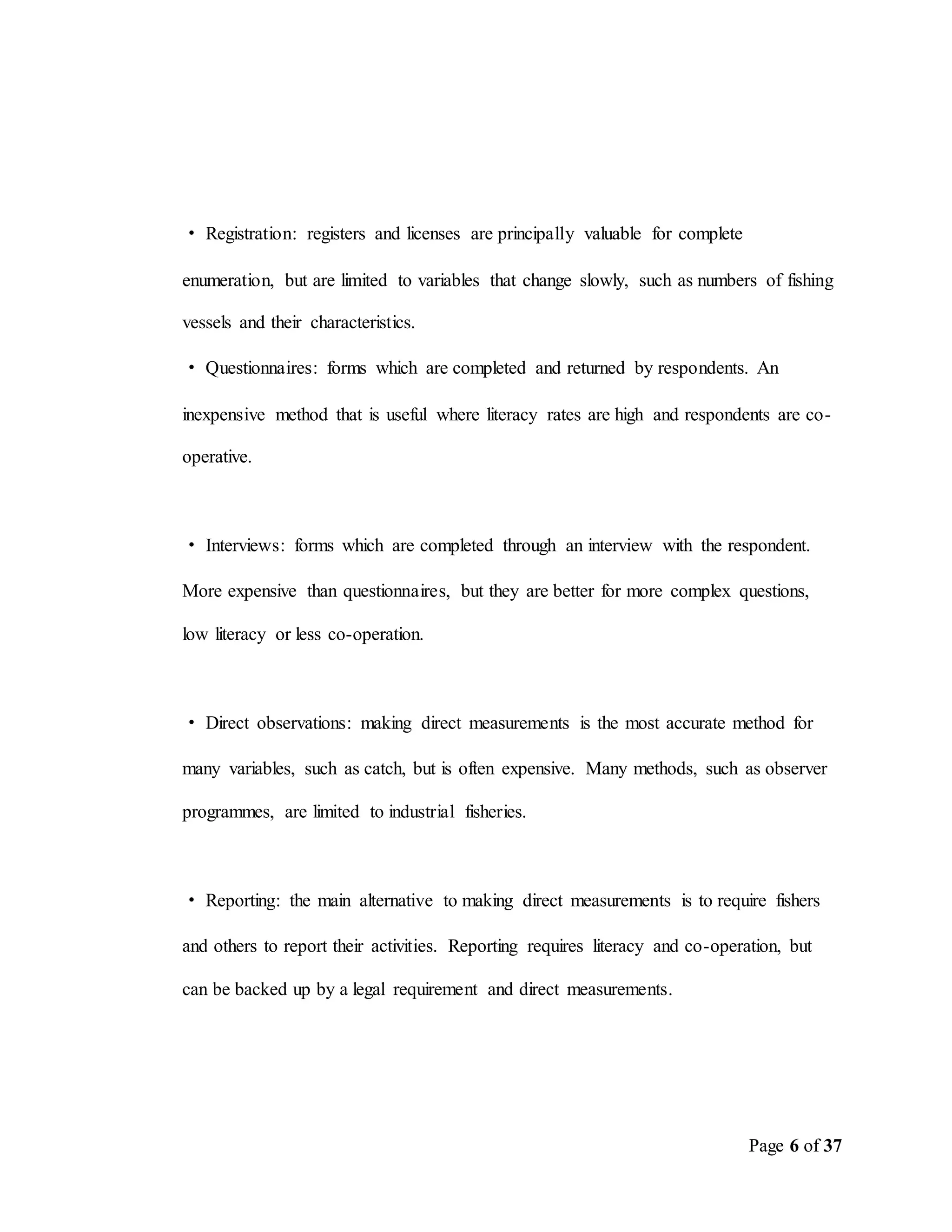 Page 6 of 37
· Registration: registers and licenses are principally valuable for complete
enumeration, but are limited to variables that change slowly, such as numbers of fishing
vessels and their characteristics.
· Questionnaires: forms which are completed and returned by respondents. An
inexpensive method that is useful where literacy rates are high and respondents are co-
operative.
· Interviews: forms which are completed through an interview with the respondent.
More expensive than questionnaires, but they are better for more complex questions,
low literacy or less co-operation.
· Direct observations: making direct measurements is the most accurate method for
many variables, such as catch, but is often expensive. Many methods, such as observer
programmes, are limited to industrial fisheries.
· Reporting: the main alternative to making direct measurements is to require fishers
and others to report their activities. Reporting requires literacy and co-operation, but
can be backed up by a legal requirement and direct measurements.
 