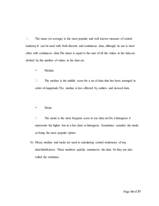 Page 14 of 37
The mean (or average) is the most popular and well known measure of central
tendency.It can be used with both discrete and continuous data, although its use is most
often with continuous data.The mean is equal to the sum of all the values in the data set
divided by the number of values in the data set.
• Median
The median is the middle score for a set of data that has been arranged in
order of magnitude.The median is less affected by outliers and skewed data.
• Mode
The mode is the most frequent score in our data set.On a histogram it
represents the higher bar in a bar chart or histogram. Sometimes consider the mode
as being the most popular option
b) Mean, median and mode are used to calculating central tendencies of any
data/distribution. These numbers quickly summarize the data. So they are also
called the estimates.
 