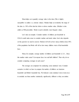 Page 15 of 37
Mean helps us to quantify average value in the data. (This is highly
susceptible to outliers i.e. extreme values). Median helps us to identify the range of
the data. i.e. 50% of the data lies below or above median value. (Median is also
called as 50th percentile). Mode is used to identify most frequent values.
Let’s take an example. Consider number of children per household in
USA.It would make sense to consider median and mode values but it also depends
on the question we need to answer. Median will tell us how many children does 50%
of the population has.Mode will tell us how many children most of the households
have.
Mean, for example, average number of children per household is 2.5… Does
this number make sense? Can anyone have two and half children? Then why do we
consider computing averages in such cases?
The averages are computed for conducting some statistical tests. Consider
scenarios in which we have to compare the number of children an American
household and British household has. We behavior some statistical tests (t-tests etc.)
to conclude are these number statistically significantly different or they are similar.
 