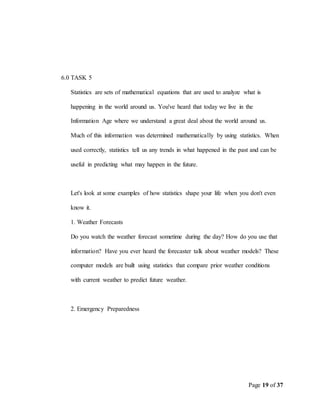 Page 19 of 37
6.0 TASK 5
Statistics are sets of mathematical equations that are used to analyze what is
happening in the world around us. You've heard that today we live in the
Information Age where we understand a great deal about the world around us.
Much of this information was determined mathematically by using statistics. When
used correctly, statistics tell us any trends in what happened in the past and can be
useful in predicting what may happen in the future.
Let's look at some examples of how statistics shape your life when you don't even
know it.
1. Weather Forecasts
Do you watch the weather forecast sometime during the day? How do you use that
information? Have you ever heard the forecaster talk about weather models? These
computer models are built using statistics that compare prior weather conditions
with current weather to predict future weather.
2. Emergency Preparedness
 