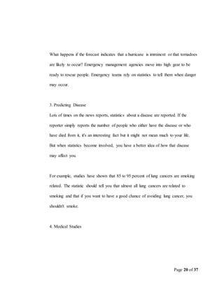Page 20 of 37
What happens if the forecast indicates that a hurricane is imminent or that tornadoes
are likely to occur? Emergency management agencies move into high gear to be
ready to rescue people. Emergency teams rely on statistics to tell them when danger
may occur.
3. Predicting Disease
Lots of times on the news reports, statistics about a disease are reported. If the
reporter simply reports the number of people who either have the disease or who
have died from it, it's an interesting fact but it might not mean much to your life.
But when statistics become involved, you have a better idea of how that disease
may affect you.
For example, studies have shown that 85 to 95 percent of lung cancers are smoking
related. The statistic should tell you that almost all lung cancers are related to
smoking and that if you want to have a good chance of avoiding lung cancer, you
shouldn't smoke.
4. Medical Studies
 