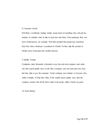 Page 22 of 37
8. Consumer Goods
Wal-Mart, a worldwide leading retailer, keeps track of everything they sell and use
statistics to calculate what to ship to each store and when. From analyzing their vast
store of information, for example, Wal-Mart decided that people buy strawberry
Pop Tarts when a hurricane is predicted in Florida! So they ship this product to
Florida stores based upon the weather forecast.
9. Quality Testing
Companies make thousands of products every day and each company must make
sure that a good quality item is sold. But a company can't test each and every item
that they ship to you, the consumer. So the company uses statistics to test just a few,
called a sample, of what they make. If the sample passes quality tests, then the
company assumes that all the items made in the group, called a batch, are good.
10. Stock Market
 