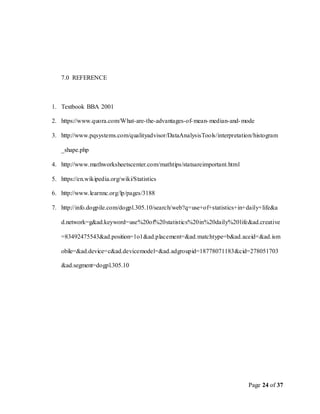 Page 24 of 37
7.0 REFERENCE
1. Textbook BBA 2001
2. https://www.quora.com/What-are-the-advantages-of-mean-median-and-mode
3. http://www.pqsystems.com/qualityadvisor/DataAnalysisTools/interpretation/histogram
_shape.php
4. http://www.mathworksheetscenter.com/mathtips/statsareimportant.html
5. https://en.wikipedia.org/wiki/Statistics
6. http://www.learnnc.org/lp/pages/3188
7. http://info.dogpile.com/dogpl.305.10/search/web?q=use+of+statistics+in+daily+life&a
d.network=g&ad.keyword=use%20of%20statistics%20in%20daily%20life&ad.creative
=83492475543&ad.position=1o1&ad.placement=&ad.matchtype=b&ad.aceid=&ad.ism
obile=&ad.device=c&ad.devicemodel=&ad.adgroupid=18778071183&cid=278051703
&ad.segment=dogpl.305.10
 